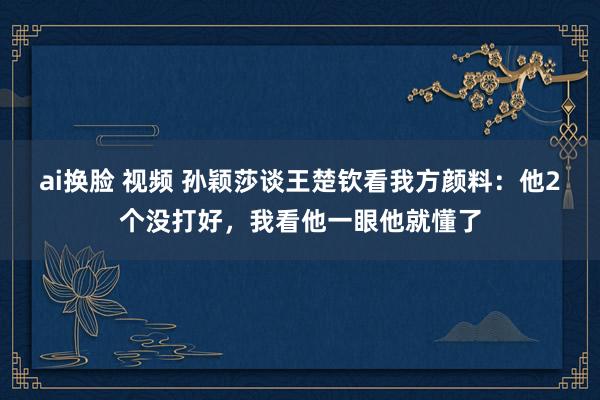 ai换脸 视频 孙颖莎谈王楚钦看我方颜料：他2个没打好，我看他一眼他就懂了