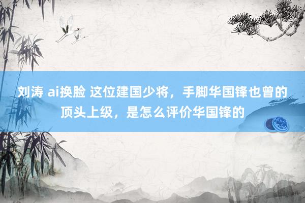 刘涛 ai换脸 这位建国少将，手脚华国锋也曾的顶头上级，是怎么评价华国锋的