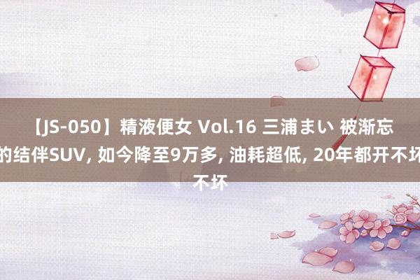 【JS-050】精液便女 Vol.16 三浦まい 被渐忘的结伴SUV, 如今降至9万多, 油耗超低, 20年都开不坏