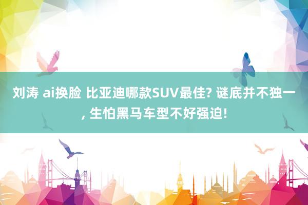 刘涛 ai换脸 比亚迪哪款SUV最佳? 谜底并不独一, 生怕黑马车型不好强迫!