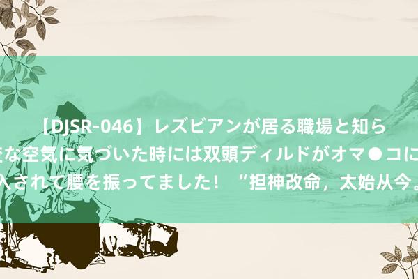 【DJSR-046】レズビアンが居る職場と知らずに来た私（ノンケ） 変な空気に気づいた時には双頭ディルドがオマ●コに挿入されて腰を振ってました！ “担神改命，太始从今。”这是最迥殊的一种流年神煞